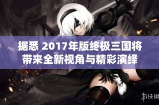 据悉 2017年版终极三国将带来全新视角与精彩演绎