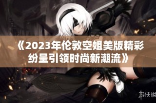 《2023年伦敦空姐美版精彩纷呈引领时尚新潮流》