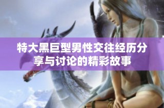 特大黑巨型男性交往经历分享与讨论的精彩故事