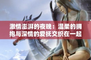 激情澎湃的夜晚：温柔的拥抱与深情的爱抚交织在一起