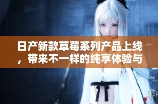 日产新款草莓系列产品上线，带来不一样的纯享体验与品质保障