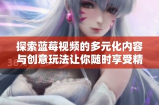 探索蓝莓视频的多元化内容与创意玩法让你随时享受精彩视听体验