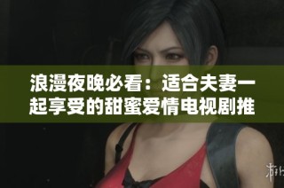 浪漫夜晚必看：适合夫妻一起享受的甜蜜爱情电视剧推荐