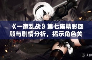 《一家乱战》第七集精彩回顾与剧情分析，揭示角色关系的复杂变化