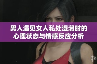 男人遇见女人私处湿润时的心理状态与情感反应分析
