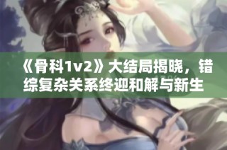 《骨科1v2》大结局揭晓，错综复杂关系终迎和解与新生