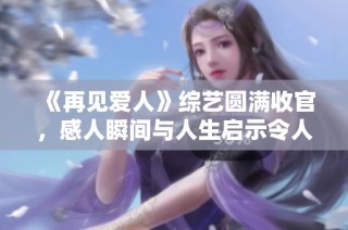 《再见爱人》综艺圆满收官，感人瞬间与人生启示令人难忘