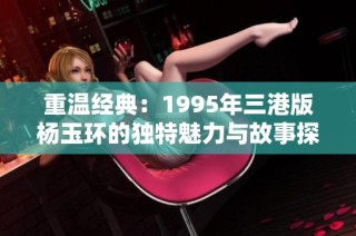 重温经典：1995年三港版杨玉环的独特魅力与故事探秘