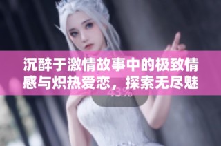 沉醉于激情故事中的极致情感与炽热爱恋，探索无尽魅力与欲望的结合