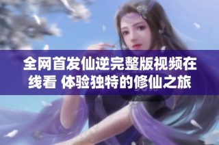 全网首发仙逆完整版视频在线看 体验独特的修仙之旅