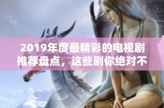 2019年度最精彩的电视剧推荐盘点，这些剧你绝对不能错过
