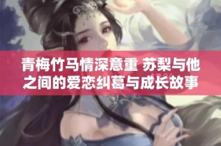青梅竹马情深意重 苏梨与他之间的爱恋纠葛与成长故事