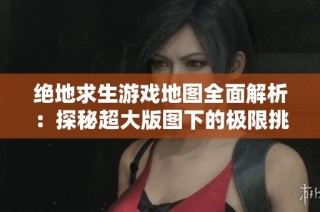 绝地求生游戏地图全面解析：探秘超大版图下的极限挑战与财经数据