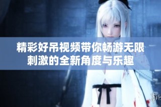 精彩好吊视频带你畅游无限刺激的全新角度与乐趣