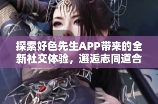 探索好色先生APP带来的全新社交体验，邂逅志同道合的伙伴