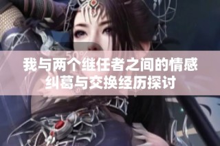 我与两个继任者之间的情感纠葛与交换经历探讨