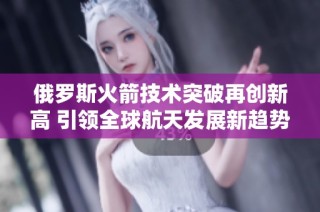 俄罗斯火箭技术突破再创新高 引领全球航天发展新趋势