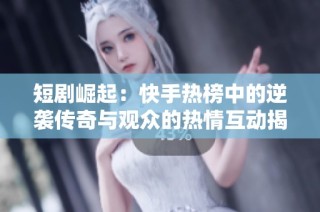 短剧崛起：快手热榜中的逆袭传奇与观众的热情互动揭秘