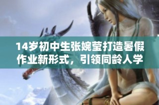 14岁初中生张婉莹打造暑假作业新形式，引领同龄人学习热潮