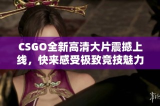 CSGO全新高清大片震撼上线，快来感受极致竞技魅力！