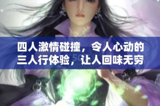 四人激情碰撞，令人心动的三人行体验，让人回味无穷