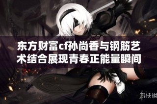 东方财富cf孙尚香与钢筋艺术结合展现青春正能量瞬间