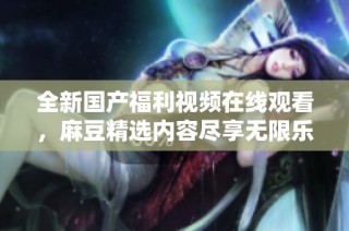 全新国产福利视频在线观看，麻豆精选内容尽享无限乐趣