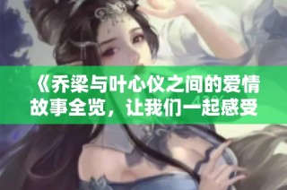 《乔梁与叶心仪之间的爱情故事全览，让我们一起感受他们的旅程》