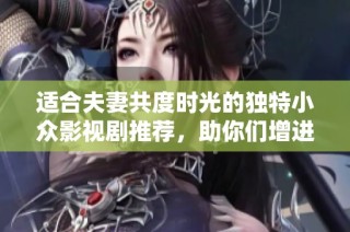 适合夫妻共度时光的独特小众影视剧推荐，助你们增进感情与理解