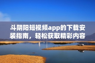 斗阴阳短视频app的下载安装指南，轻松获取精彩内容！