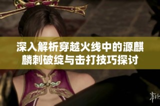 深入解析穿越火线中的源麒麟刺破绽与击打技巧探讨