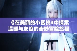 《在美丽的小蜜桃4中探索温暖与友谊的奇妙冒险旅程》