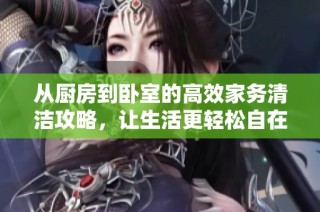 从厨房到卧室的高效家务清洁攻略，让生活更轻松自在