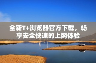 全新T+浏览器官方下载，畅享安全快速的上网体验