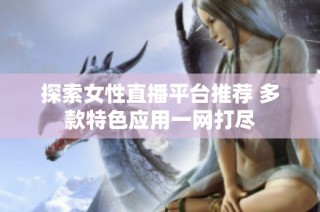 探索女性直播平台推荐 多款特色应用一网打尽