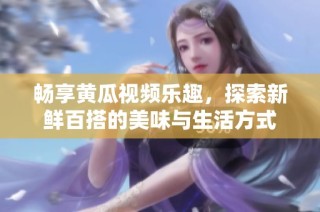 畅享黄瓜视频乐趣，探索新鲜百搭的美味与生活方式