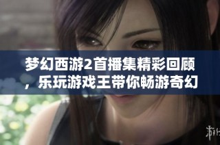 梦幻西游2首播集精彩回顾，乐玩游戏王带你畅游奇幻世界