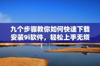 九个步骤教你如何快速下载安装9i软件，轻松上手无烦恼