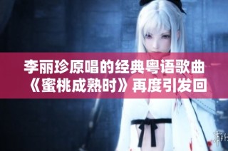 李丽珍原唱的经典粤语歌曲《蜜桃成熟时》再度引发回忆与热潮