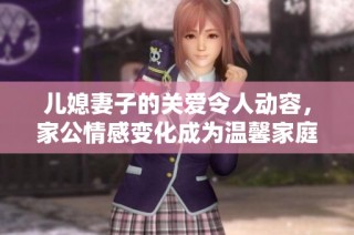 儿媳妻子的关爱令人动容，家公情感变化成为温馨家庭的新篇章