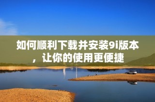 如何顺利下载并安装9i版本，让你的使用更便捷