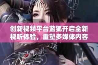 创新视频平台蓝狐开启全新视听体验，重塑多媒体内容生态