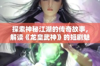 探索神秘江湖的传奇故事，解读《龙皇武神》的短剧魅力与深意
