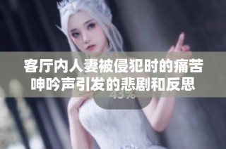 客厅内人妻被侵犯时的痛苦呻吟声引发的悲剧和反思