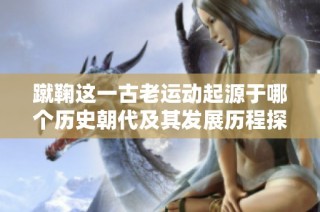 蹴鞠这一古老运动起源于哪个历史朝代及其发展历程探讨
