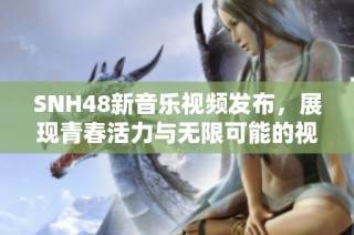 SNH48新音乐视频发布，展现青春活力与无限可能的视觉盛宴