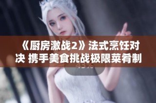 《厨房激战2》法式烹饪对决 携手美食挑战极限菜肴制作