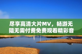 尽享高清大片MV，畅游无阻无需付费免费观看精彩音乐视频