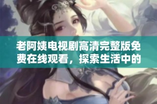 老阿姨电视剧高清完整版免费在线观看，探索生活中的温暖与感动