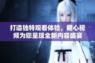 打造独特观看体验，糖心视频为您呈现全新内容盛宴